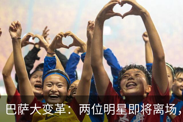 巴萨大变革：两位明星即将离场，新援如影随形！